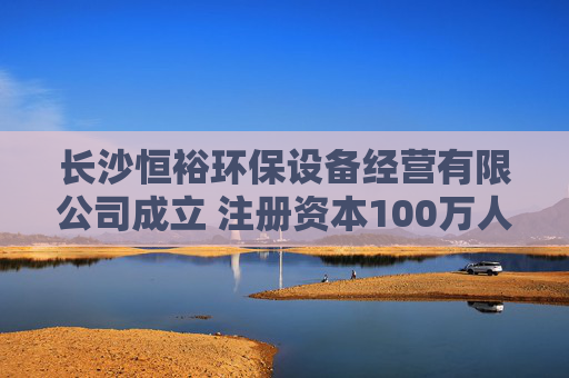 长沙恒裕环保设备经营有限公司成立 注册资本100万人民币