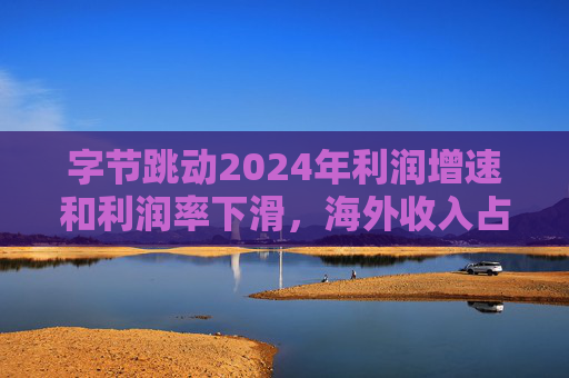 字节跳动2024年利润增速和利润率下滑,海外收入占比达历史最高