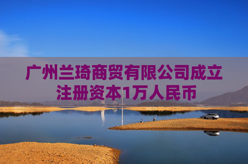 广州兰琦商贸有限公司成立 注册资本1万人民币