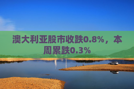澳大利亚股市收跌0.8%，本周累跌0.3%