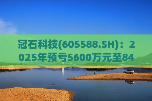 冠石科技(605588.SH)：2025年预亏5600万元至8400万元
