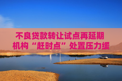 不良贷款转让试点再延期 机构“赶时点”处置压力缓解