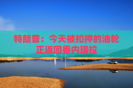 特朗普：今天被扣押的油轮正返回委内瑞拉