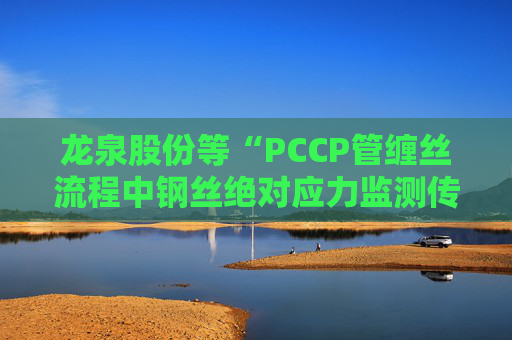 龙泉股份等“PCCP管缠丝流程中钢丝绝对应力监测传感器安装方法”专利获授权