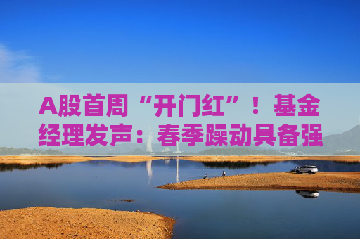 A股首周“开门红”！基金经理发声：春季躁动具备强劲的延续动力 有望引领全年市场走向