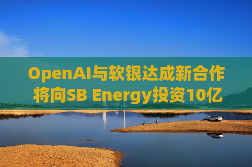 OpenAI与软银达成新合作 将向SB Energy投资10亿美元