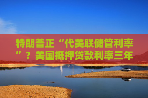 特朗普正“代美联储管利率”？美国抵押贷款利率三年来首次跌破6%