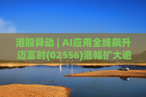 港股异动 | AI应用全线飙升 迈富时(02556)涨幅扩大逾15%领涨板块