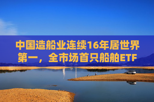 中国造船业连续16年居世界第一，全市场首只船舶ETF正式启航