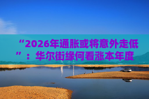 “2026年通胀或将意外走低”：华尔街缘何看涨本年度经济与股市