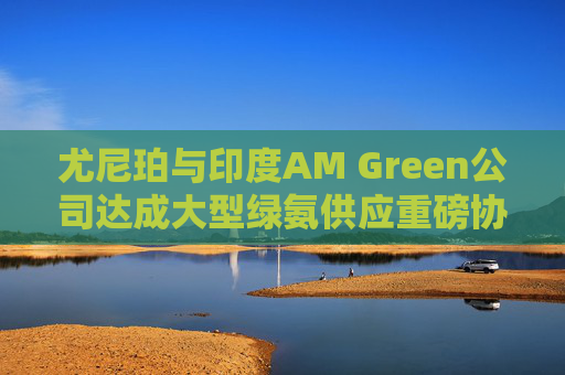 尤尼珀与印度AM Green公司达成大型绿氨供应重磅协议