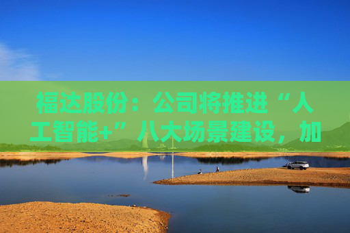 福达股份:公司将推进“人工智能+”八大场景建设,加强资源协同与能力建设