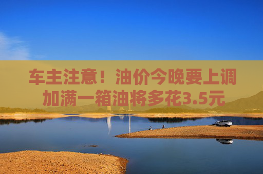 车主注意！油价今晚要上调 加满一箱油将多花3.5元