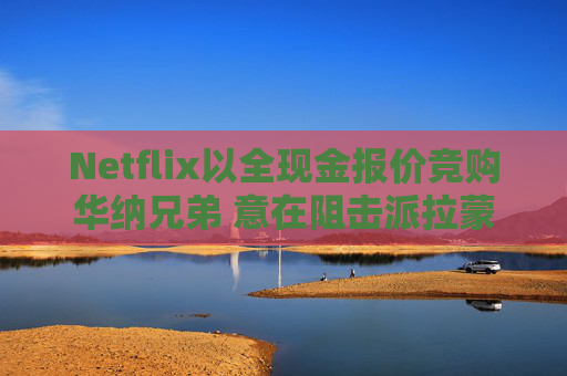 Netflix以全现金报价竞购华纳兄弟 意在阻击派拉蒙
