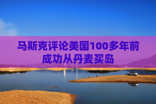 马斯克评论美国100多年前成功从丹麦买岛