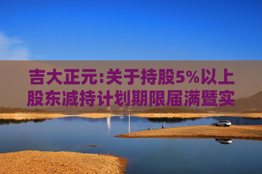 吉大正元:关于持股5%以上股东减持计划期限届满暨实施情况的公告