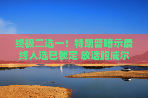 终极二选一！特朗普暗示最终人选已锁定 放话鲍威尔留任“日子不会好过”