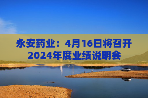 永安药业：4月16日将召开2024年度业绩说明会