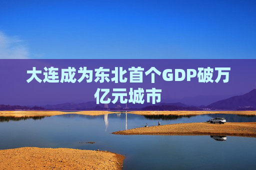 大连成为东北首个GDP破万亿元城市