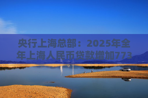 央行上海总部：2025年全年上海人民币贷款增加7734亿元