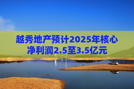 越秀地产预计2025年核心净利润2.5至3.5亿元