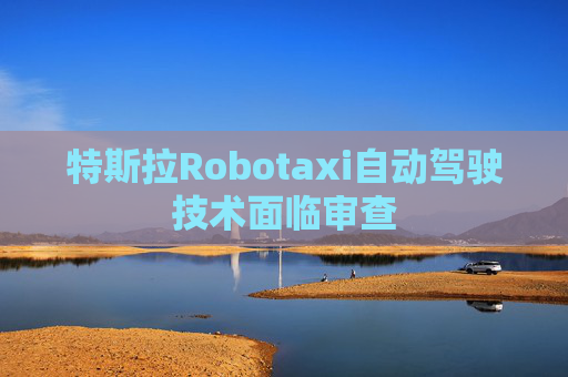 特斯拉Robotaxi自动驾驶技术面临审查