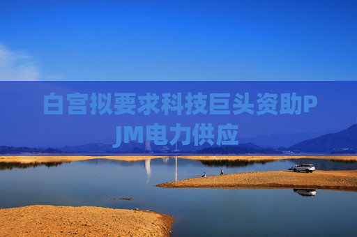 白宫拟要求科技巨头资助PJM电力供应