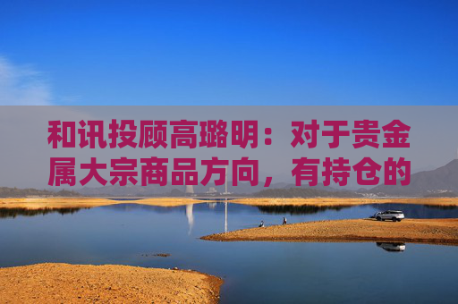 和讯投顾高璐明：对于贵金属大宗商品方向，有持仓的继续持有等待