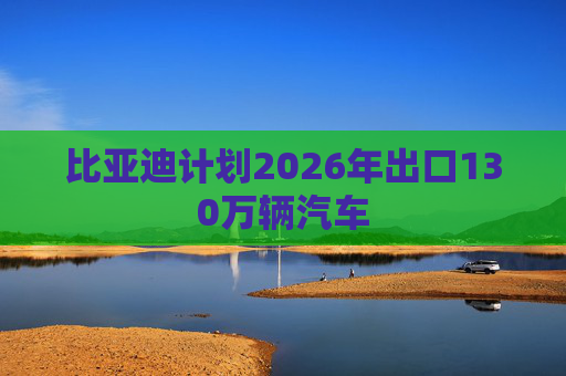 比亚迪计划2026年出口130万辆汽车