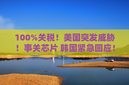 100%关税!美国突发威胁!事关芯片 韩国紧急回应!