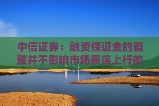 中信证券：融资保证金的调整并不影响市场震荡上行的大方向