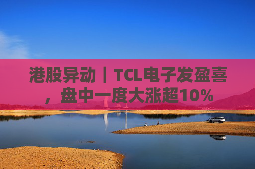 港股异动｜TCL电子发盈喜，盘中一度大涨超10%