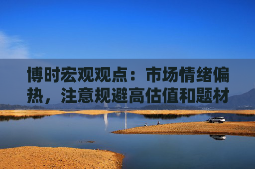 博时宏观观点：市场情绪偏热，注意规避高估值和题材板块