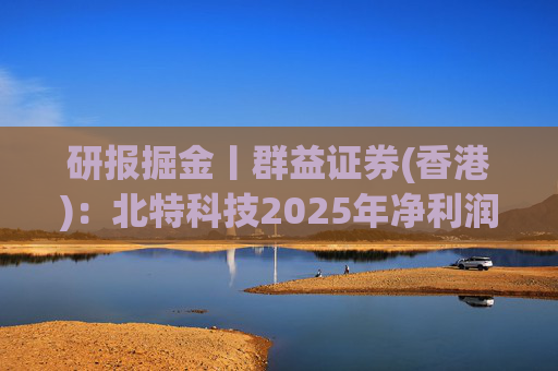 研报掘金丨群益证券(香港)：北特科技2025年净利润大幅增长，予“买进”建议