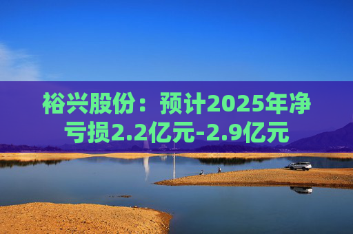 裕兴股份：预计2025年净亏损2.2亿元-2.9亿元