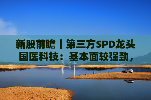 新股前瞻｜第三方SPD龙头国医科技：基本面较强劲，早期投资者浮盈已翻翻