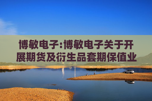 博敏电子:博敏电子关于开展期货及衍生品套期保值业务的可行性分析报告