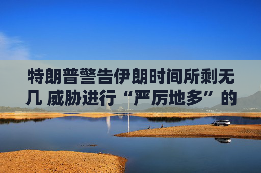 特朗普警告伊朗时间所剩无几 威胁进行“严厉地多”的打击  第1张