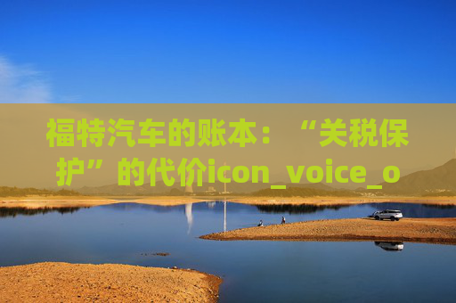 福特汽车的账本：“关税保护”的代价icon_voice_onicon_voice