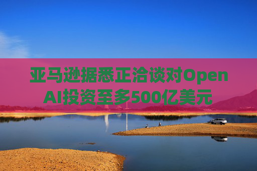亚马逊据悉正洽谈对OpenAI投资至多500亿美元