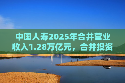 中国人寿2025年合并营业收入1.28万亿元，合并投资收益4011亿元