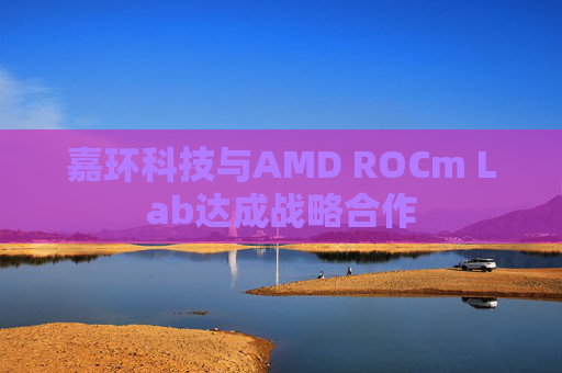 嘉环科技与AMD ROCm Lab达成战略合作