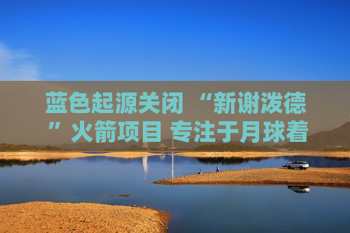 蓝色起源关闭 “新谢泼德 ”火箭项目 专注于月球着陆器开发