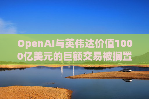 OpenAI与英伟达价值1000亿美元的巨额交易被搁置