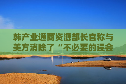 韩产业通商资源部长官称与美方消除了“不必要的误会”