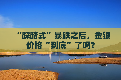 “踩踏式”暴跌之后，金银价格“到底”了吗？