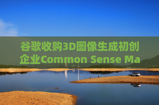 谷歌收购3D图像生成初创企业Common Sense Machines 第1张 谷歌收购3D图像生成初创企业Common Sense Machines 第1张