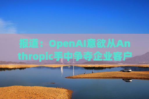 报道：OpenAI意欲从Anthropic手中争夺企业客户