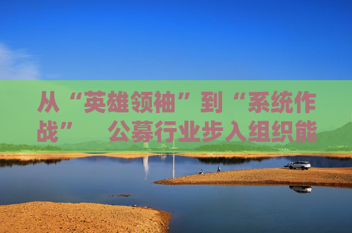 从“英雄领袖”到“系统作战”    公募行业步入组织能力竞争新阶段