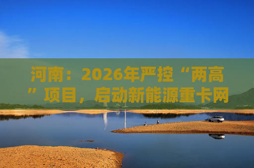 河南:2026年严控“两高”项目,启动新能源重卡网络建设